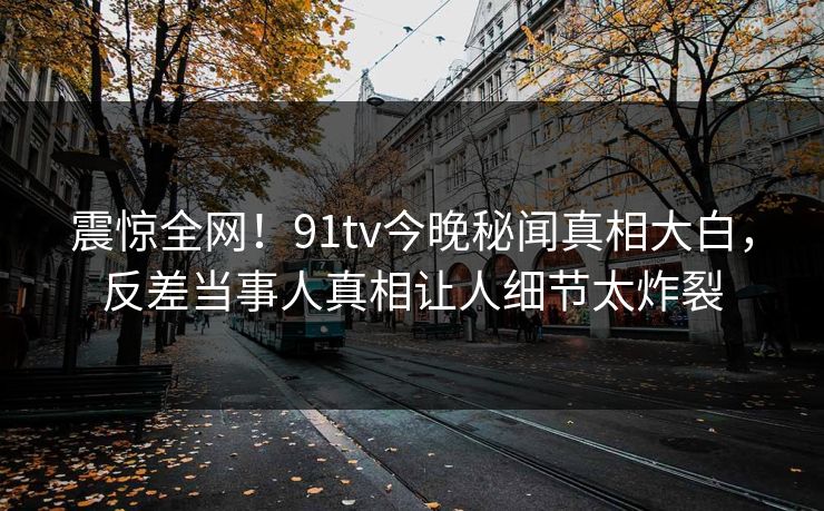 震惊全网！91tv今晚秘闻真相大白，反差当事人真相让人细节太炸裂