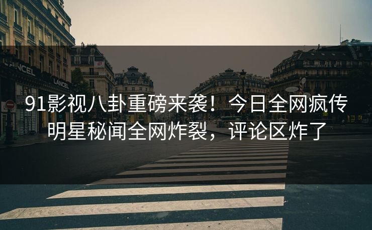 91影视八卦重磅来袭！今日全网疯传明星秘闻全网炸裂，评论区炸了