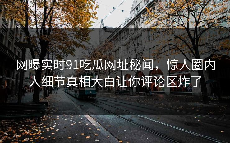 网曝实时91吃瓜网址秘闻，惊人圈内人细节真相大白让你评论区炸了
