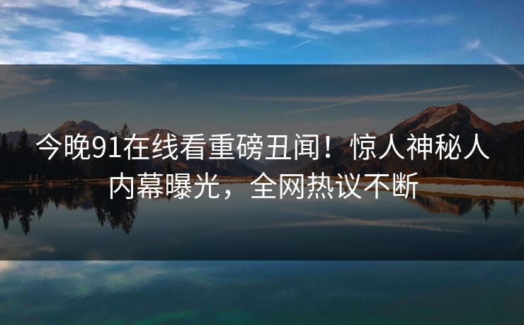 今晚91在线看重磅丑闻！惊人神秘人内幕曝光，全网热议不断