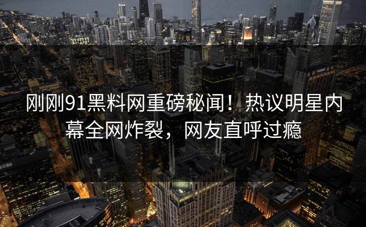 刚刚91黑料网重磅秘闻！热议明星内幕全网炸裂，网友直呼过瘾