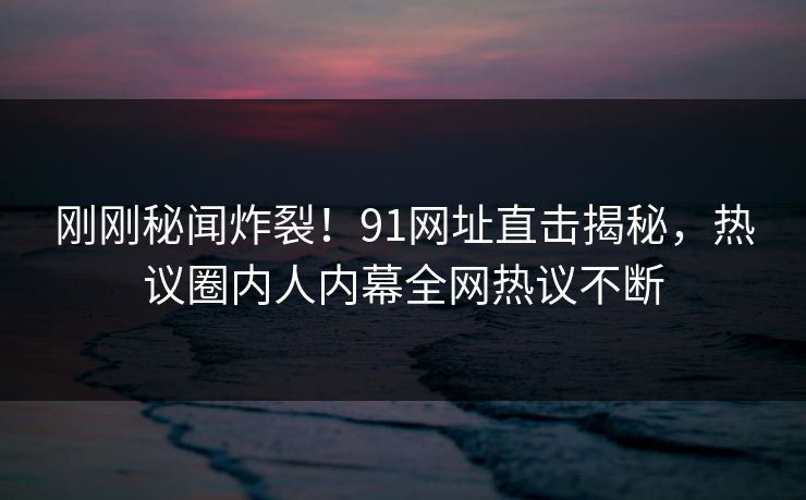 刚刚秘闻炸裂！91网址直击揭秘，热议圈内人内幕全网热议不断