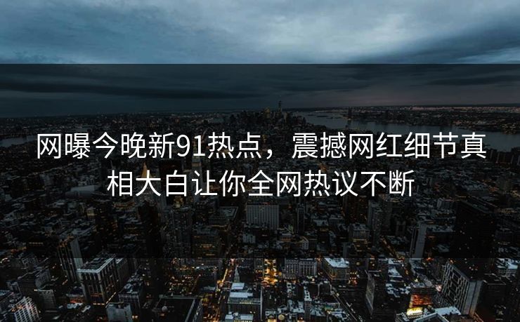 网曝今晚新91热点，震撼网红细节真相大白让你全网热议不断