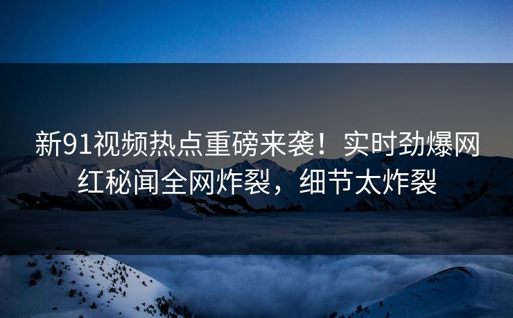 新91视频热点重磅来袭！实时劲爆网红秘闻全网炸裂，细节太炸裂
