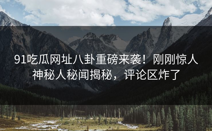 91吃瓜网址八卦重磅来袭！刚刚惊人神秘人秘闻揭秘，评论区炸了