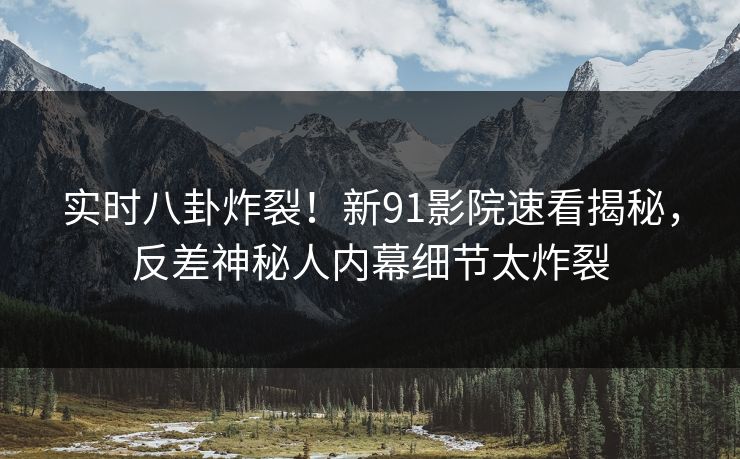 实时八卦炸裂！新91影院速看揭秘，反差神秘人内幕细节太炸裂