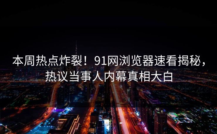 本周热点炸裂！91网浏览器速看揭秘，热议当事人内幕真相大白