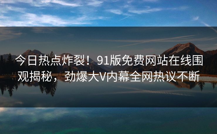 今日热点炸裂！91版免费网站在线围观揭秘，劲爆大V内幕全网热议不断