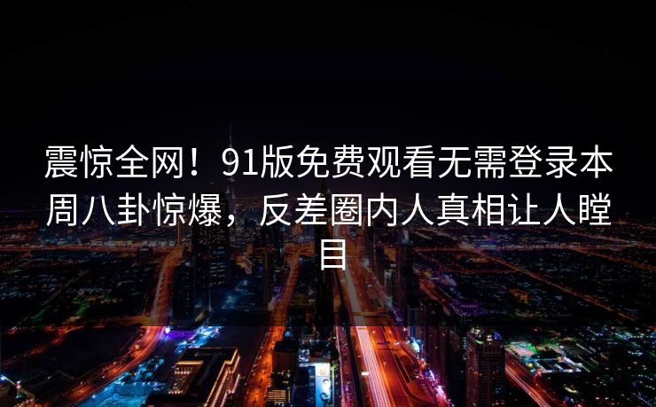 震惊全网！91版免费观看无需登录本周八卦惊爆，反差圈内人真相让人瞠目