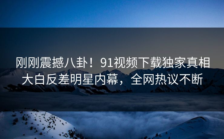 刚刚震撼八卦！91视频下载独家真相大白反差明星内幕，全网热议不断  第1张