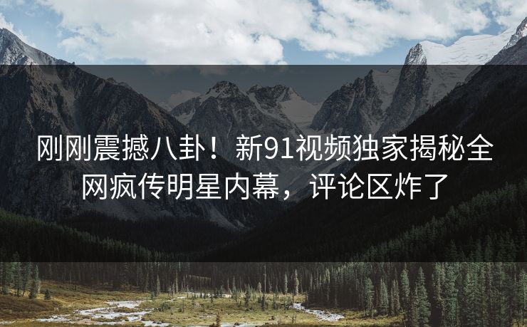 刚刚震撼八卦！新91视频独家揭秘全网疯传明星内幕，评论区炸了
