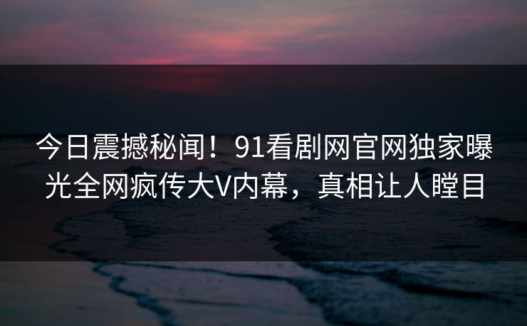 今日震撼秘闻！91看剧网官网独家曝光全网疯传大V内幕，真相让人瞠目