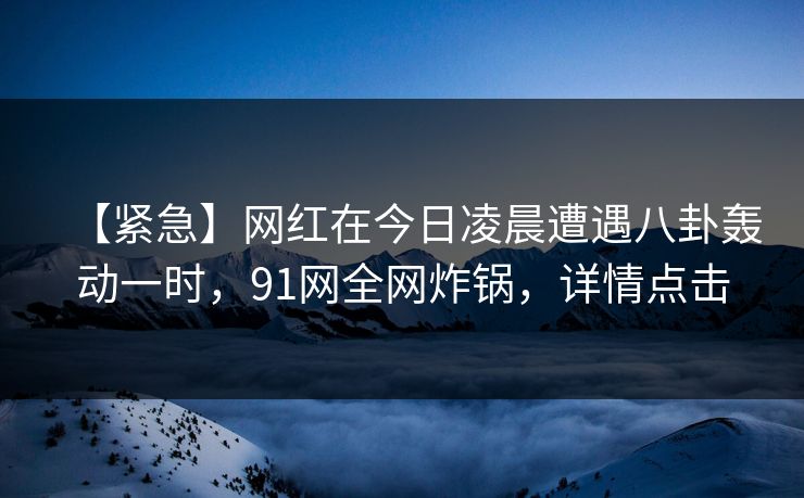 【紧急】网红在今日凌晨遭遇八卦轰动一时，91网全网炸锅，详情点击