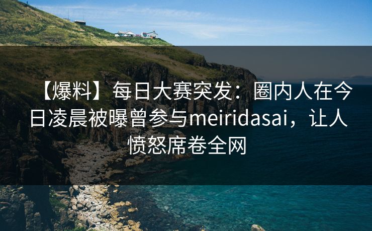 【爆料】每日大赛突发：圈内人在今日凌晨被曝曾参与meiridasai，让人愤怒席卷全网