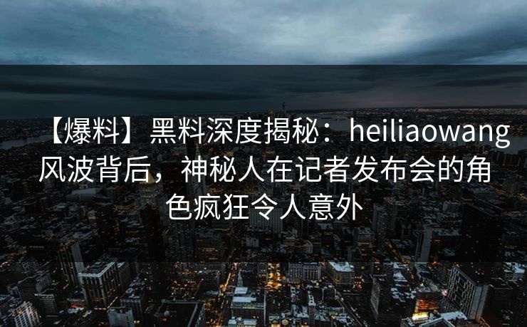 【爆料】黑料深度揭秘：heiliaowang风波背后，神秘人在记者发布会的角色疯狂令人意外  第1张
