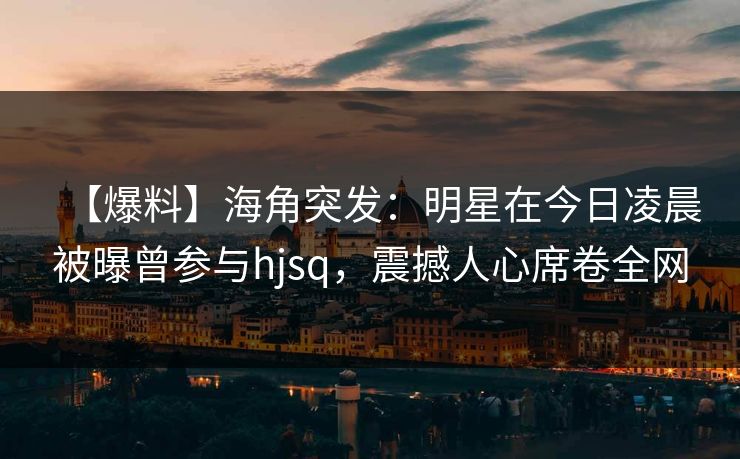 【爆料】海角突发：明星在今日凌晨被曝曾参与hjsq，震撼人心席卷全网