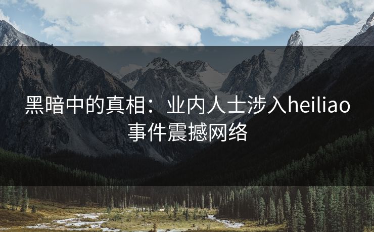 黑暗中的真相：业内人士涉入heiliao事件震撼网络