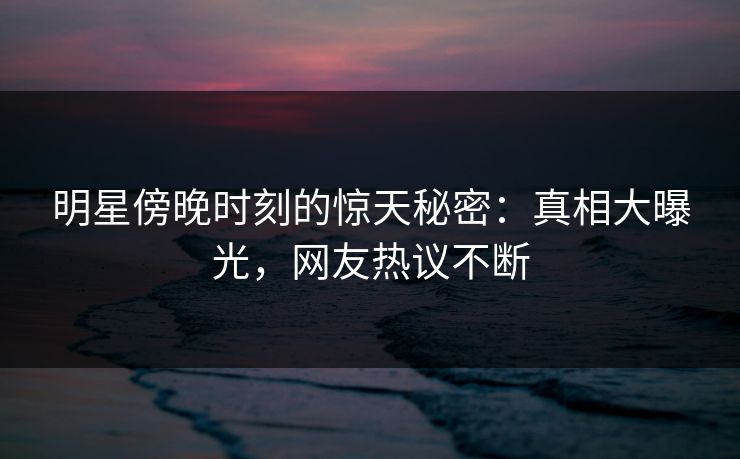 明星傍晚时刻的惊天秘密：真相大曝光，网友热议不断
