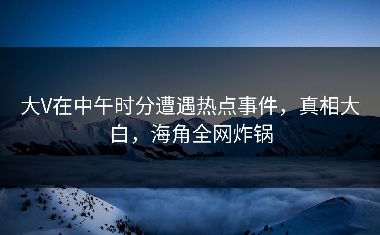 大V在中午时分遭遇热点事件，真相大白，海角全网炸锅