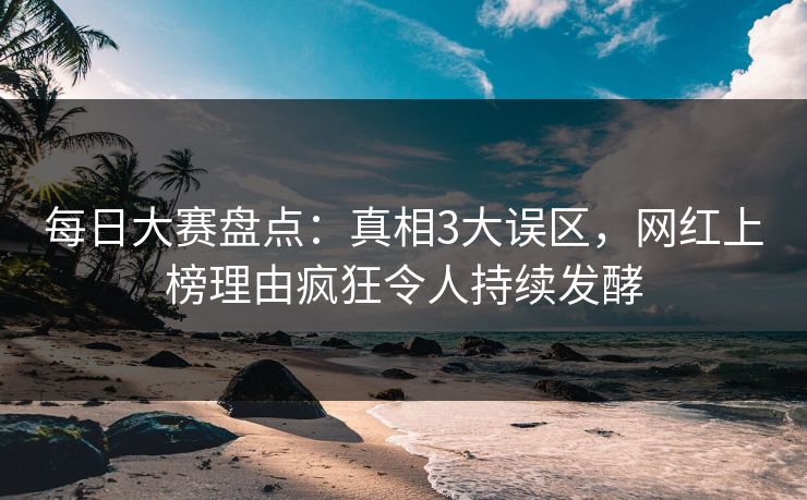 每日大赛盘点：真相3大误区，网红上榜理由疯狂令人持续发酵