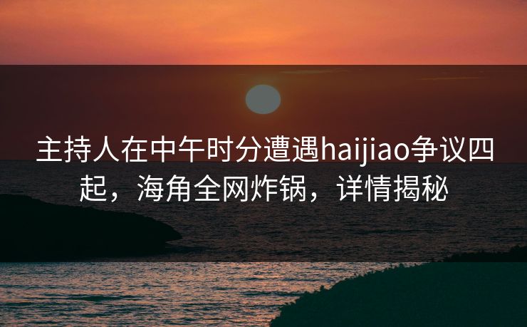 主持人在中午时分遭遇haijiao争议四起，海角全网炸锅，详情揭秘  第1张