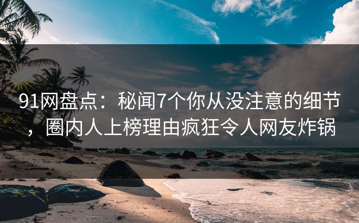 91网盘点：秘闻7个你从没注意的细节，圈内人上榜理由疯狂令人网友炸锅