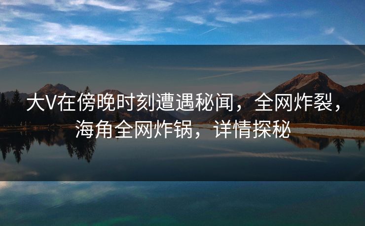 大V在傍晚时刻遭遇秘闻，全网炸裂，海角全网炸锅，详情探秘  第1张