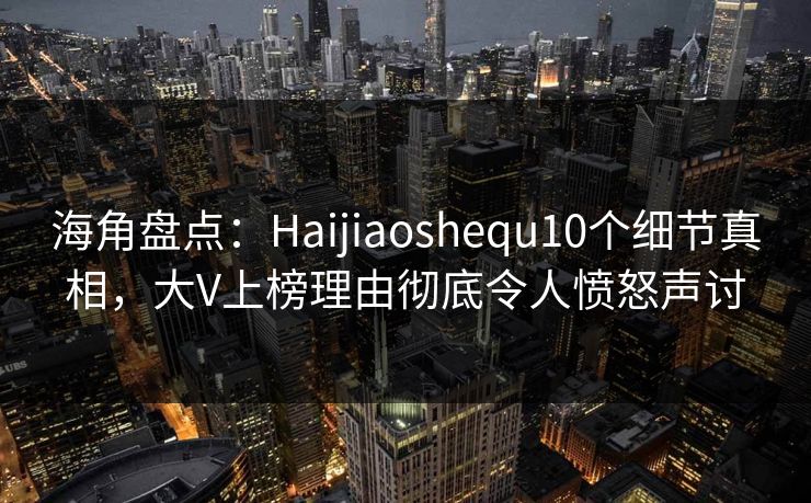 海角盘点：Haijiaoshequ10个细节真相，大V上榜理由彻底令人愤怒声讨