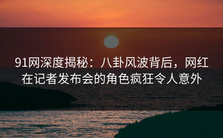 91网深度揭秘：八卦风波背后，网红在记者发布会的角色疯狂令人意外