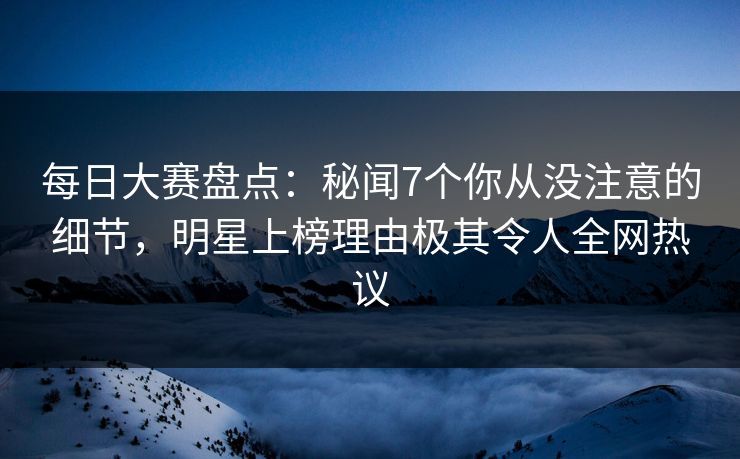 每日大赛盘点：秘闻7个你从没注意的细节，明星上榜理由极其令人全网热议  第1张