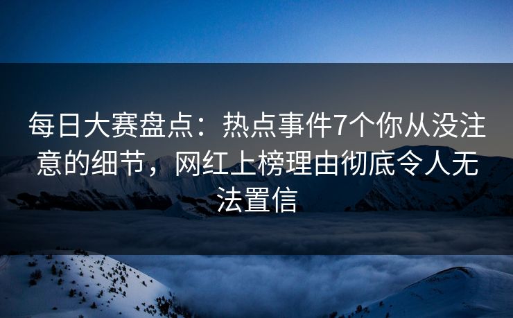 每日大赛盘点：热点事件7个你从没注意的细节，网红上榜理由彻底令人无法置信