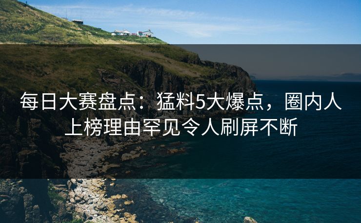 每日大赛盘点：猛料5大爆点，圈内人上榜理由罕见令人刷屏不断