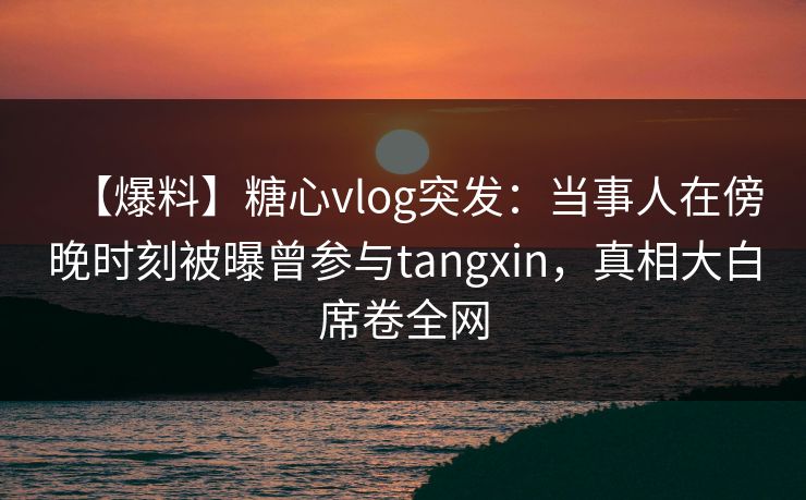 【爆料】糖心vlog突发：当事人在傍晚时刻被曝曾参与tangxin，真相大白席卷全网