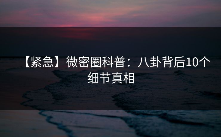 【紧急】微密圈科普：八卦背后10个细节真相
