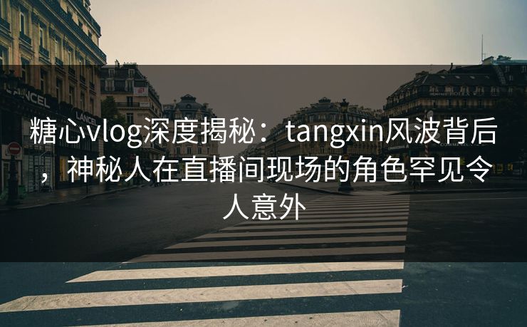 糖心vlog深度揭秘：tangxin风波背后，神秘人在直播间现场的角色罕见令人意外