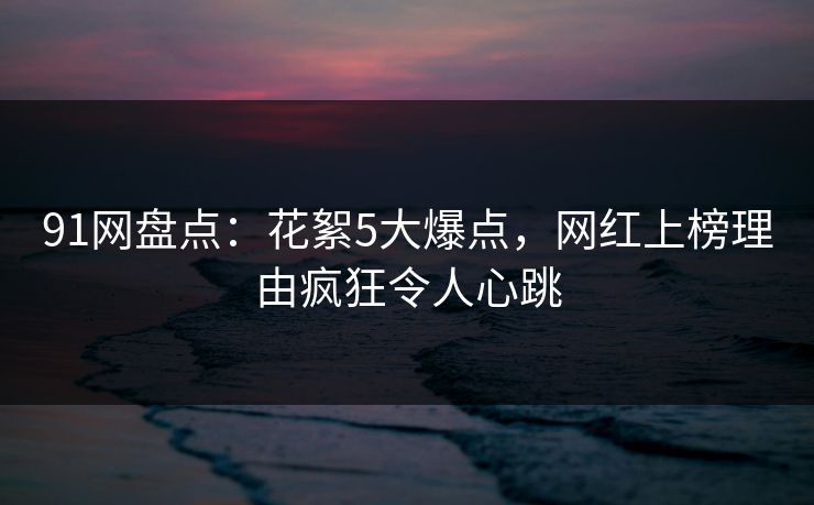 91网盘点：花絮5大爆点，网红上榜理由疯狂令人心跳