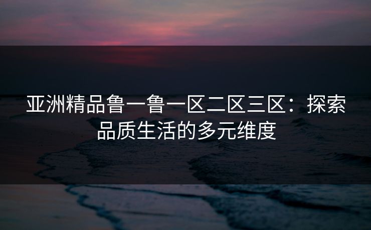 亚洲精品鲁一鲁一区二区三区:探索品质生活的多元维度  第1张 亚洲精品鲁一鲁一区二区三区:探索品质生活的多元维度  第1张