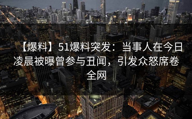 【爆料】51爆料突发：当事人在今日凌晨被曝曾参与丑闻，引发众怒席卷全网