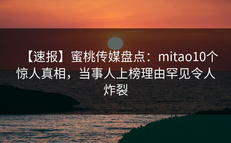 【速报】蜜桃传媒盘点：mitao10个惊人真相，当事人上榜理由罕见令人炸裂