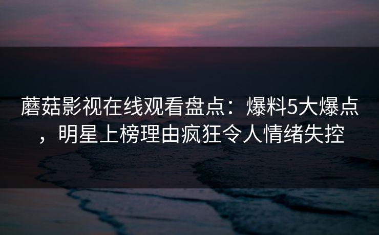 蘑菇影视在线观看盘点：爆料5大爆点，明星上榜理由疯狂令人情绪失控