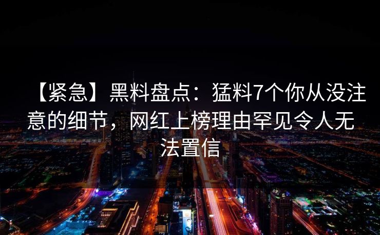 【紧急】黑料盘点：猛料7个你从没注意的细节，网红上榜理由罕见令人无法置信