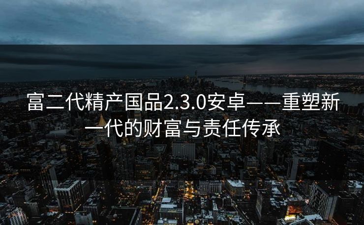 富二代精产国品2.3.0安卓——重塑新一代的财富与责任传承