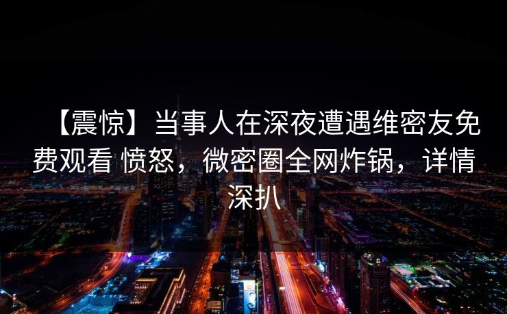 【震惊】当事人在深夜遭遇维密友免费观看 愤怒，微密圈全网炸锅，详情深扒