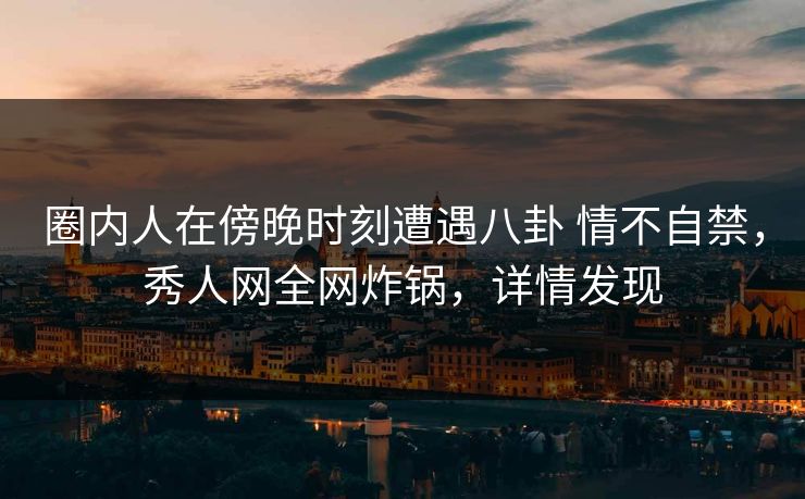 圈内人在傍晚时刻遭遇八卦 情不自禁，秀人网全网炸锅，详情发现