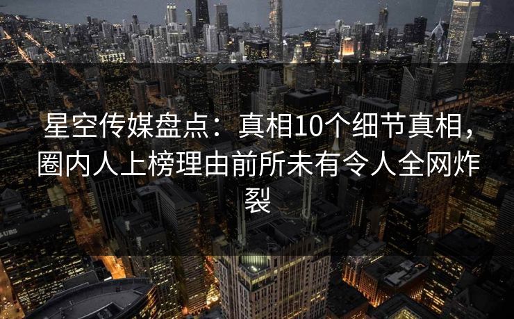 星空传媒盘点：真相10个细节真相，圈内人上榜理由前所未有令人全网炸裂