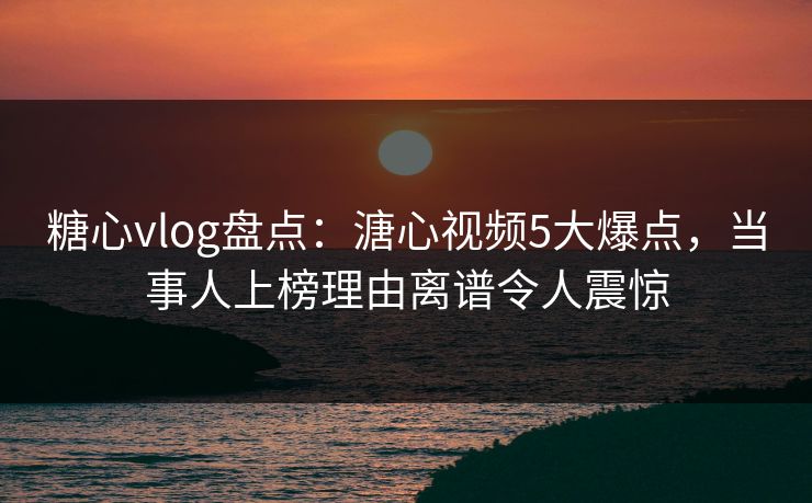 糖心vlog盘点：溏心视频5大爆点，当事人上榜理由离谱令人震惊