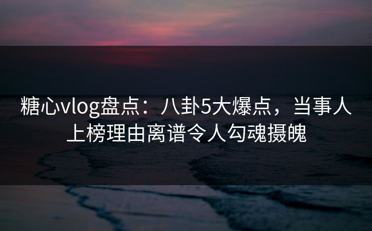 糖心vlog盘点：八卦5大爆点，当事人上榜理由离谱令人勾魂摄魄