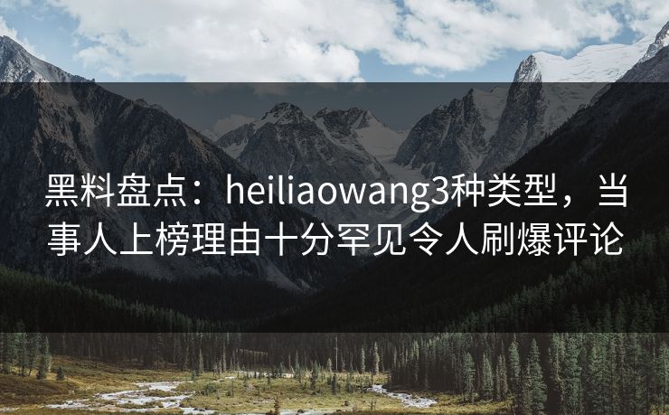 黑料盘点：heiliaowang3种类型，当事人上榜理由十分罕见令人刷爆评论