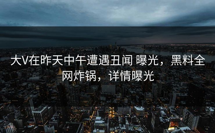 大V在昨天中午遭遇丑闻 曝光，黑料全网炸锅，详情曝光