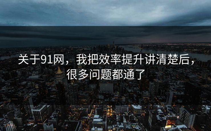 关于91网,我把效率提升讲清楚后,很多问题都通了